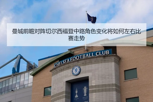 曼城前瞻对阵切尔西福登中路角色变化将如何左右比赛走势
